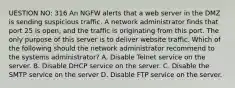 UESTION NO: 316 An NGFW alerts that a web server in the DMZ is sending suspicious traffic. A network administrator finds that port 25 is open, and the traffic is originating from this port. The only purpose of this server is to deliver website traffic. Which of the following should the network administrator recommend to the systems administrator? A. Disable Telnet service on the server. B. Disable DHCP service on the server. C. Disable the SMTP service on the server D. Disable FTP service on the server.