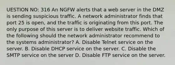 UESTION NO: 316 An NGFW alerts that a web server in the DMZ is sending suspicious traffic. A network administrator finds that port 25 is open, and the traffic is originating from this port. The only purpose of this server is to deliver website traffic. Which of the following should the network administrator recommend to the systems administrator? A. Disable Telnet service on the server. B. Disable DHCP service on the server. C. Disable the SMTP service on the server D. Disable FTP service on the server.