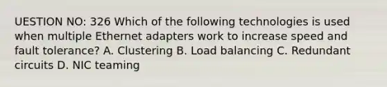 UESTION NO: 326 Which of the following technologies is used when multiple Ethernet adapters work to increase speed and fault tolerance? A. Clustering B. Load balancing C. Redundant circuits D. NIC teaming