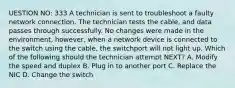 UESTION NO: 333 A technician is sent to troubleshoot a faulty network connection. The technician tests the cable, and data passes through successfully. No changes were made in the environment, however, when a network device is connected to the switch using the cable, the switchport will not light up. Which of the following should the technician attempt NEXT? A. Modify the speed and duplex B. Plug in to another port C. Replace the NIC D. Change the switch