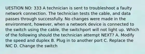 UESTION NO: 333 A technician is sent to troubleshoot a faulty network connection. The technician tests the cable, and data passes through successfully. No changes were made in the environment, however, when a network device is connected to the switch using the cable, the switchport will not light up. Which of the following should the technician attempt NEXT? A. Modify the speed and duplex B. Plug in to another port C. Replace the NIC D. Change the switch