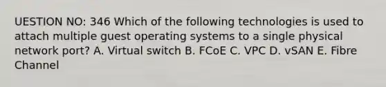 UESTION NO: 346 Which of the following technologies is used to attach multiple guest operating systems to a single physical network port? A. Virtual switch B. FCoE C. VPC D. vSAN E. Fibre Channel