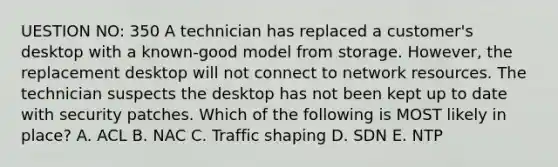 UESTION NO: 350 A technician has replaced a customer's desktop with a known-good model from storage. However, the replacement desktop will not connect to network resources. The technician suspects the desktop has not been kept up to date with security patches. Which of the following is MOST likely in place? A. ACL B. NAC C. Traffic shaping D. SDN E. NTP