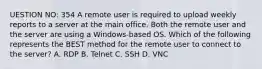 UESTION NO: 354 A remote user is required to upload weekly reports to a server at the main office. Both the remote user and the server are using a Windows-based OS. Which of the following represents the BEST method for the remote user to connect to the server? A. RDP B. Telnet C. SSH D. VNC