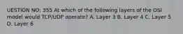 UESTION NO: 355 At which of the following layers of the OSI model would TCP/UDP operate? A. Layer 3 B. Layer 4 C. Layer 5 D. Layer 6