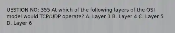 UESTION NO: 355 At which of the following layers of the OSI model would TCP/UDP operate? A. Layer 3 B. Layer 4 C. Layer 5 D. Layer 6