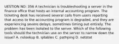 UESTION NO: 356 A technician is troubleshooting a server in the finance office that hosts an internal accounting program. The ticketing desk has received several calls from users reporting that access to the accounting program is degraded, and they are experiencing severe delays, sometimes timing out entirely. The problem has been isolated to the server. Which of the following tools should the technician use on the server to narrow down the issue? A. nslookup B. iptables C. pathping D. netstat