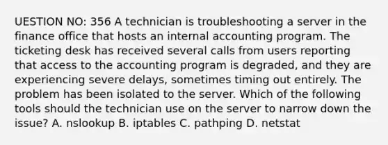 UESTION NO: 356 A technician is troubleshooting a server in the finance office that hosts an internal accounting program. The ticketing desk has received several calls from users reporting that access to the accounting program is degraded, and they are experiencing severe delays, sometimes timing out entirely. The problem has been isolated to the server. Which of the following tools should the technician use on the server to narrow down the issue? A. nslookup B. iptables C. pathping D. netstat