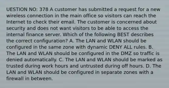 UESTION NO: 378 A customer has submitted a request for a new wireless connection in the main office so visitors can reach the Internet to check their email. The customer is concerned about security and does not want visitors to be able to access the internal finance server. Which of the following BEST describes the correct configuration? A. The LAN and WLAN should be configured in the same zone with dynamic DENY ALL rules. B. The LAN and WLAN should be configured in the DMZ so traffic is denied automatically. C. The LAN and WLAN should be marked as trusted during work hours and untrusted during off hours. D. The LAN and WLAN should be configured in separate zones with a firewall in between.