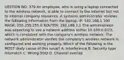 UESTION NO: 379 An employee, who is using a laptop connected to the wireless network, is able to connect to the Internet but not to internal company resources. A systems administrator reviews the following information from the laptop: IP: 192.168.1.100 MASK: 255.255.255.0 ROUTER: 192.168.1.1 The administrator was expecting to see a network address within 10.100.0.0/23, which is consistent with the company's wireless network. The network administrator verifies the company's wireless network is configured and working properly. Which of the following is the MOST likely cause of this issue? A. Interference B. Security type mismatch C. Wrong SSID D. Channel overlap