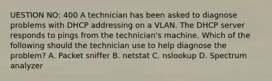 UESTION NO: 400 A technician has been asked to diagnose problems with DHCP addressing on a VLAN. The DHCP server responds to pings from the technician's machine. Which of the following should the technician use to help diagnose the problem? A. Packet sniffer B. netstat C. nslookup D. Spectrum analyzer