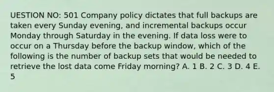 UESTION NO: 501 Company policy dictates that full backups are taken every Sunday evening, and incremental backups occur Monday through Saturday in the evening. If data loss were to occur on a Thursday before the backup window, which of the following is the number of backup sets that would be needed to retrieve the lost data come Friday morning? A. 1 B. 2 C. 3 D. 4 E. 5