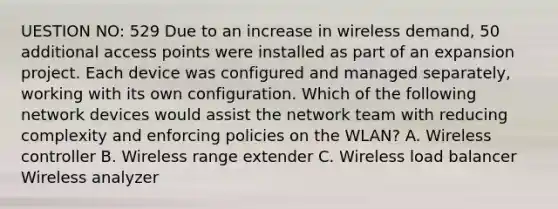 UESTION NO: 529 Due to an increase in wireless demand, 50 additional access points were installed as part of an expansion project. Each device was configured and managed separately, working with its own configuration. Which of the following network devices would assist the network team with reducing complexity and enforcing policies on the WLAN? A. Wireless controller B. Wireless range extender C. Wireless load balancer Wireless analyzer