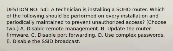 UESTION NO: 541 A technician is installing a SOHO router. Which of the following should be performed on every installation and periodically maintained to prevent unauthorized access? (Choose two.) A. Disable remote management. B. Update the router firmware. C. Disable port forwarding. D. Use complex passwords. E. Disable the SSID broadcast.