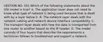 UESTION NO: 551 Which of the following statements about the OSI model is true? A. The application layer does not need to know what type of network is being used because that is dealt with by a layer below it. B. The network layer deals with the network cabling and network device interface compatibility. C. The transport layer deals with how the data is transported from one router to another based on the IP header. D. The model consists of four layers that describe the requirements a technician follows to troubleshoot and support a network.