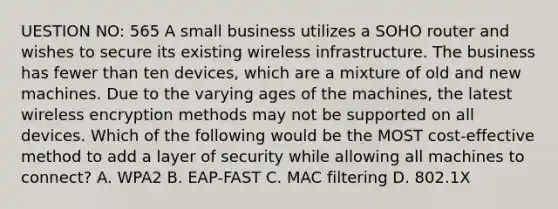 UESTION NO: 565 A small business utilizes a SOHO router and wishes to secure its existing wireless infrastructure. The business has fewer than ten devices, which are a mixture of old and new machines. Due to the varying ages of the machines, the latest wireless encryption methods may not be supported on all devices. Which of the following would be the MOST cost-effective method to add a layer of security while allowing all machines to connect? A. WPA2 B. EAP-FAST C. MAC filtering D. 802.1X