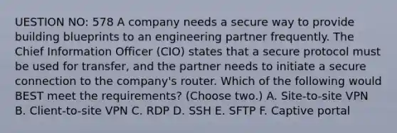 UESTION NO: 578 A company needs a secure way to provide building blueprints to an engineering partner frequently. The Chief Information Officer (CIO) states that a secure protocol must be used for transfer, and the partner needs to initiate a secure connection to the company's router. Which of the following would BEST meet the requirements? (Choose two.) A. Site-to-site VPN B. Client-to-site VPN C. RDP D. SSH E. SFTP F. Captive portal