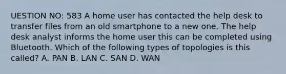 UESTION NO: 583 A home user has contacted the help desk to transfer files from an old smartphone to a new one. The help desk analyst informs the home user this can be completed using Bluetooth. Which of the following types of topologies is this called? A. PAN B. LAN C. SAN D. WAN