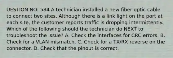 UESTION NO: 584 A technician installed a new fiber optic cable to connect two sites. Although there is a link light on the port at each site, the customer reports traffic is dropping intermittently. Which of the following should the technician do NEXT to troubleshoot the issue? A. Check the interfaces for CRC errors. B. Check for a VLAN mismatch. C. Check for a TX/RX reverse on the connector. D. Check that the pinout is correct.