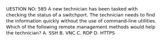 UESTION NO: 585 A new technician has been tasked with checking the status of a switchport. The technician needs to find the information quickly without the use of command-line utilities. Which of the following remote management methods would help the technician? A. SSH B. VNC C. RDP D. HTTPS