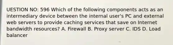 UESTION NO: 596 Which of the following components acts as an intermediary device between the internal user's PC and external web servers to provide caching services that save on Internet bandwidth resources? A. Firewall B. Proxy server C. IDS D. Load balancer