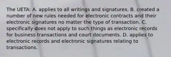 The UETA: A. applies to all writings and signatures. B. created a number of new rules needed for electronic contracts and their electronic signatures no matter the type of transaction. C. specifically does not apply to such things as electronic records for business transactions and court documents. D. applies to electronic records and electronic signatures relating to transactions.