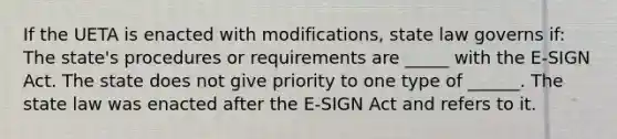 If the UETA is enacted with modifications, state law governs if: The state's procedures or requirements are _____ with the E-SIGN Act. The state does not give priority to one type of ______. The state law was enacted after the E-SIGN Act and refers to it.