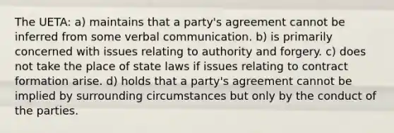 The UETA: a) maintains that a party's agreement cannot be inferred from some verbal communication. b) is primarily concerned with issues relating to authority and forgery. c) does not take the place of state laws if issues relating to contract formation arise. d) holds that a party's agreement cannot be implied by surrounding circumstances but only by the conduct of the parties.