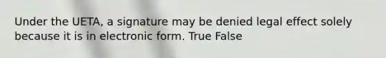 Under the UETA, a signature may be denied legal effect solely because it is in electronic form. True False