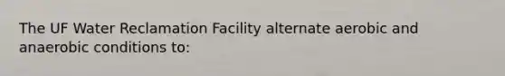 The UF Water Reclamation Facility alternate aerobic and anaerobic conditions to: