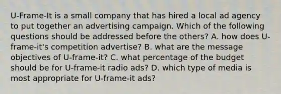 U-Frame-It is a small company that has hired a local ad agency to put together an advertising campaign. Which of the following questions should be addressed before the others? A. how does U-frame-it's competition advertise? B. what are the message objectives of U-frame-it? C. what percentage of the budget should be for U-frame-it radio ads? D. which type of media is most appropriate for U-frame-it ads?