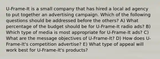 U-Frame-It is a small company that has hired a local ad agency to put together an advertising campaign. Which of the following questions should be addressed before the others? A) What percentage of the budget should be for U-Frame-It radio ads? B) Which type of media is most appropriate for U-Frame-It ads? C) What are the message objectives of U-Frame-It? D) How does U-Frame-It's competition advertise? E) What type of appeal will work best for U-Frame-It's products?