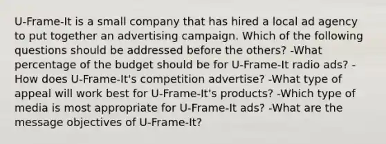 U-Frame-It is a small company that has hired a local ad agency to put together an advertising campaign. Which of the following questions should be addressed before the others? -What percentage of the budget should be for U-Frame-It radio ads? -How does U-Frame-It's competition advertise? -What type of appeal will work best for U-Frame-It's products? -Which type of media is most appropriate for U-Frame-It ads? -What are the message objectives of U-Frame-It?