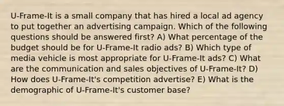 U-Frame-It is a small company that has hired a local ad agency to put together an advertising campaign. Which of the following questions should be answered first? A) What percentage of the budget should be for U-Frame-It radio ads? B) Which type of media vehicle is most appropriate for U-Frame-It ads? C) What are the communication and sales objectives of U-Frame-It? D) How does U-Frame-It's competition advertise? E) What is the demographic of U-Frame-It's customer base?