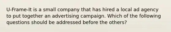 U-Frame-It is a small company that has hired a local ad agency to put together an advertising campaign. Which of the following questions should be addressed before the others?