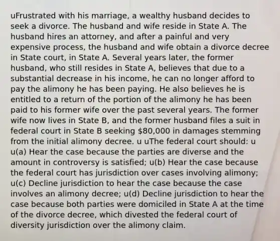 uFrustrated with his marriage, a wealthy husband decides to seek a divorce. The husband and wife reside in State A. The husband hires an attorney, and after a painful and very expensive process, the husband and wife obtain a divorce decree in State court, in State A. Several years later, the former husband, who still resides in State A, believes that due to a substantial decrease in his income, he can no longer afford to pay the alimony he has been paying. He also believes he is entitled to a return of the portion of the alimony he has been paid to his former wife over the past several years. The former wife now lives in State B, and the former husband files a suit in federal court in State B seeking 80,000 in damages stemming from the initial alimony decree. u uThe federal court should: u u(a) Hear the case because the parties are diverse and the amount in controversy is satisfied; u(b) Hear the case because the federal court has jurisdiction over cases involving alimony; u(c) Decline jurisdiction to hear the case because the case involves an alimony decree; u(d) Decline jurisdiction to hear the case because both parties were domiciled in State A at the time of the divorce decree, which divested the federal court of diversity jurisdiction over the alimony claim.