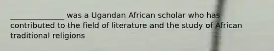 ______________ was a Ugandan African scholar who has contributed to the field of literature and the study of African traditional religions