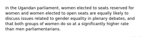 in the Ugandan parliament, women elected to seats reserved for women and women elected to open seats are equally likely to discuss issues related to gender equality in plenary debates, and that both groups of women do so at a significantly higher rate than men parliamentarians.