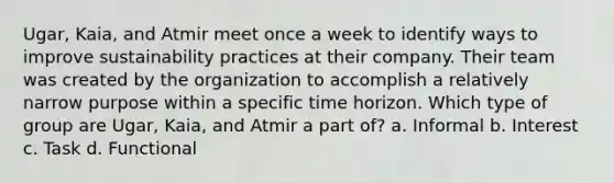 Ugar, Kaia, and Atmir meet once a week to identify ways to improve sustainability practices at their company. Their team was created by the organization to accomplish a relatively narrow purpose within a specific time horizon. Which type of group are Ugar, Kaia, and Atmir a part of? a. Informal b. Interest c. Task d. Functional