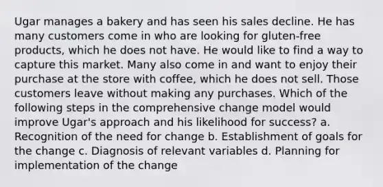 Ugar manages a bakery and has seen his sales decline. He has many customers come in who are looking for gluten-free products, which he does not have. He would like to find a way to capture this market. Many also come in and want to enjoy their purchase at the store with coffee, which he does not sell. Those customers leave without making any purchases. Which of the following steps in the comprehensive change model would improve Ugar's approach and his likelihood for success? a. Recognition of the need for change b. Establishment of goals for the change c. Diagnosis of relevant variables d. Planning for implementation of the change