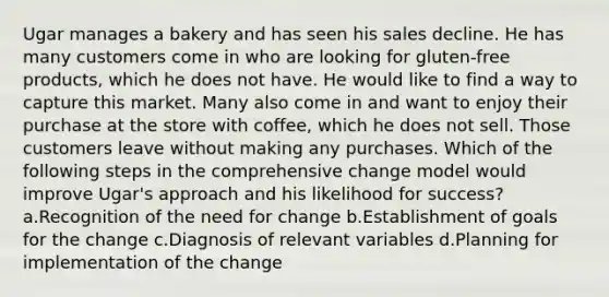 Ugar manages a bakery and has seen his sales decline. He has many customers come in who are looking for gluten-free products, which he does not have. He would like to find a way to capture this market. Many also come in and want to enjoy their purchase at the store with coffee, which he does not sell. Those customers leave without making any purchases. Which of the following steps in the comprehensive change model would improve Ugar's approach and his likelihood for success? a.Recognition of the need for change b.Establishment of goals for the change c.Diagnosis of relevant variables d.Planning for implementation of the change