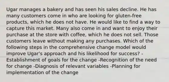 Ugar manages a bakery and has seen his sales decline. He has many customers come in who are looking for gluten-free products, which he does not have. He would like to find a way to capture this market. Many also come in and want to enjoy their purchase at the store with coffee, which he does not sell. Those customers leave without making any purchases. Which of the following steps in the comprehensive change model would improve Ugar's approach and his likelihood for success? -Establishment of goals for the change -Recognition of the need for change -Diagnosis of relevant variables -Planning for implementation of the change