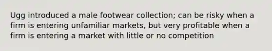 Ugg introduced a male footwear collection; can be risky when a firm is entering unfamiliar markets, but very profitable when a firm is entering a market with little or no competition