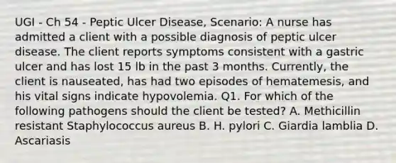 UGI - Ch 54 - Peptic Ulcer Disease, Scenario: A nurse has admitted a client with a possible diagnosis of peptic ulcer disease. The client reports symptoms consistent with a gastric ulcer and has lost 15 lb in the past 3 months. Currently, the client is nauseated, has had two episodes of hematemesis, and his vital signs indicate hypovolemia. Q1. For which of the following pathogens should the client be tested? A. Methicillin resistant Staphylococcus aureus B. H. pylori C. Giardia lamblia D. Ascariasis