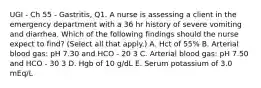 UGI - Ch 55 - Gastritis, Q1. A nurse is assessing a client in the emergency department with a 36 hr history of severe vomiting and diarrhea. Which of the following findings should the nurse expect to find? (Select all that apply.) A. Hct of 55% B. Arterial blood gas: pH 7.30 and HCO - 20 3 C. Arterial blood gas: pH 7.50 and HCO - 30 3 D. Hgb of 10 g/dL E. Serum potassium of 3.0 mEq/L