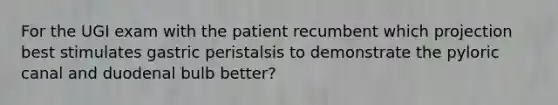 For the UGI exam with the patient recumbent which projection best stimulates gastric peristalsis to demonstrate the pyloric canal and duodenal bulb better?