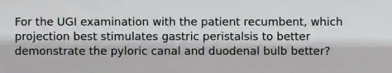 For the UGI examination with the patient recumbent, which projection best stimulates gastric peristalsis to better demonstrate the pyloric canal and duodenal bulb better?