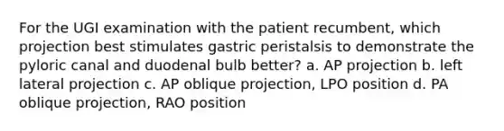 For the UGI examination with the patient recumbent, which projection best stimulates gastric peristalsis to demonstrate the pyloric canal and duodenal bulb better? a. AP projection b. left lateral projection c. AP oblique projection, LPO position d. PA oblique projection, RAO position