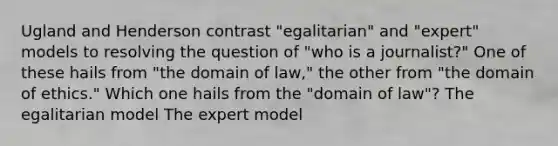 Ugland and Henderson contrast "egalitarian" and "expert" models to resolving the question of "who is a journalist?" One of these hails from "the domain of law," the other from "the domain of ethics." Which one hails from the "domain of law"? The egalitarian model The expert model