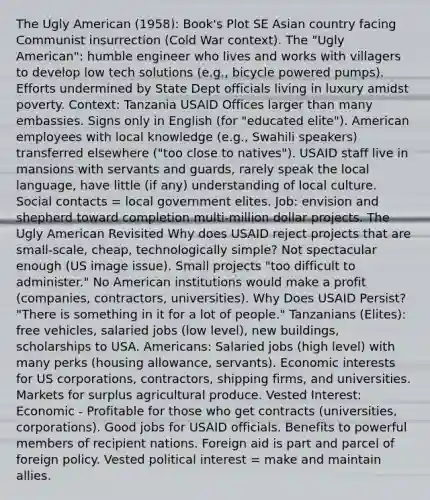 The Ugly American (1958): Book's Plot SE Asian country facing Communist insurrection (Cold War context). The "Ugly American": humble engineer who lives and works with villagers to develop low tech solutions (e.g., bicycle powered pumps). Efforts undermined by State Dept officials living in luxury amidst poverty. Context: Tanzania USAID Offices larger than many embassies. Signs only in English (for "educated elite"). American employees with local knowledge (e.g., Swahili speakers) transferred elsewhere ("too close to natives"). USAID staff live in mansions with servants and guards, rarely speak the local language, have little (if any) understanding of local culture. Social contacts = local government elites. Job: envision and shepherd toward completion multi-million dollar projects. The Ugly American Revisited Why does USAID reject projects that are small-scale, cheap, technologically simple? Not spectacular enough (US image issue). Small projects "too difficult to administer." No American institutions would make a profit (companies, contractors, universities). Why Does USAID Persist? "There is something in it for a lot of people." Tanzanians (Elites): free vehicles, salaried jobs (low level), new buildings, scholarships to USA. Americans: Salaried jobs (high level) with many perks (housing allowance, servants). Economic interests for US corporations, contractors, shipping firms, and universities. Markets for surplus agricultural produce. Vested Interest: Economic - Profitable for those who get contracts (universities, corporations). Good jobs for USAID officials. Benefits to powerful members of recipient nations. Foreign aid is part and parcel of foreign policy. Vested political interest = make and maintain allies.